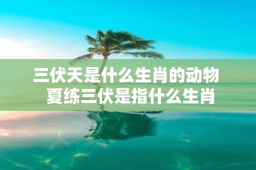 三伏天是什么生肖的动物 夏练三伏是指什么生肖