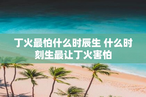 丁火最怕什么时辰生 什么时刻生最让丁火害怕