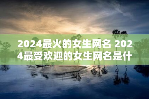 2025最火的女生网名 2025最受欢迎的女生网名是什么