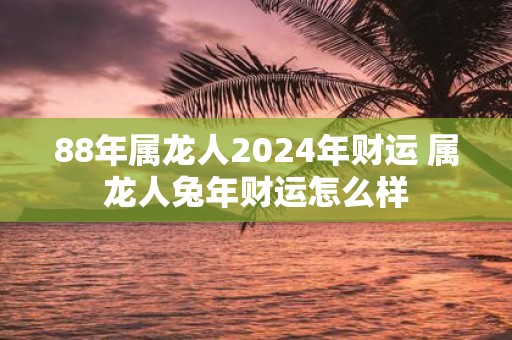 88年属龙人2025年财运 属龙人蛇年财运怎么样