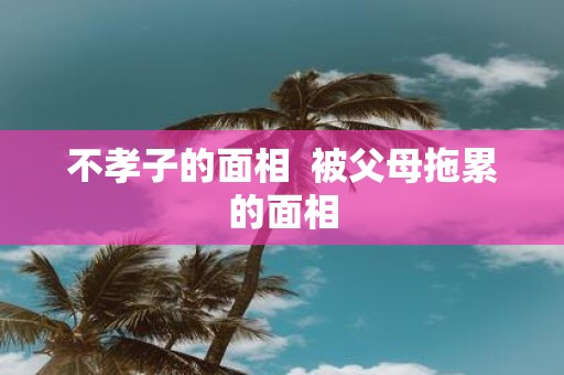 不孝子的面相 被父母拖累的面相