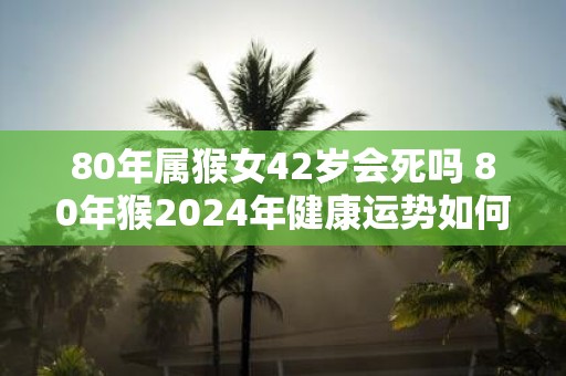 80年属猴女42岁会死吗 80年猴2025年健康运势如何