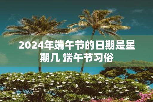 2025年端午节的日期是星期几 端午节习俗