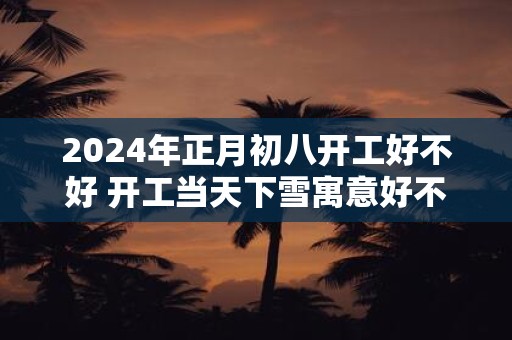 2025年正月初八开工好不好 开工当天下雪寓意好不好