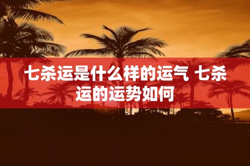七杀运是什么样的运气 七杀运的运势如何