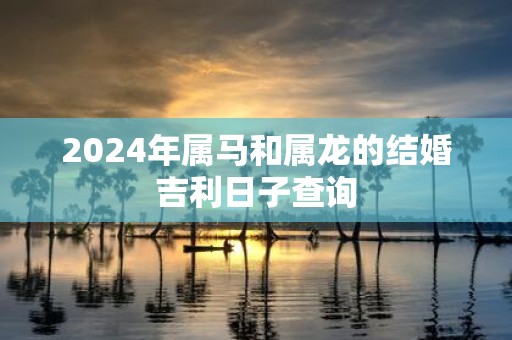 2025年属马和属龙的结婚吉利日子查询