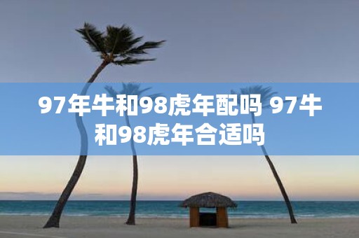 97年牛和98虎年配吗 97牛和98虎年合适吗