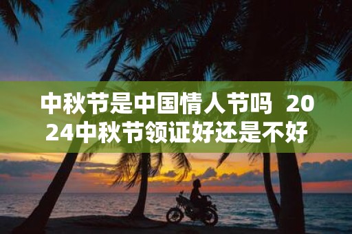 中秋节是中国情人节吗 2025中秋节领证好还是不好