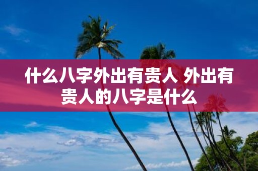 什么八字外出有贵人 外出有贵人的八字是什么