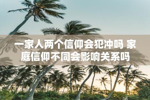 一家人两个信仰会犯冲吗 家庭信仰不同会影响关系吗