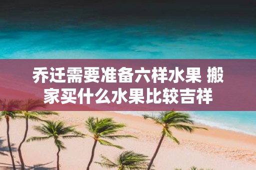 乔迁需要准备六样水果 搬家买什么水果比较吉祥
