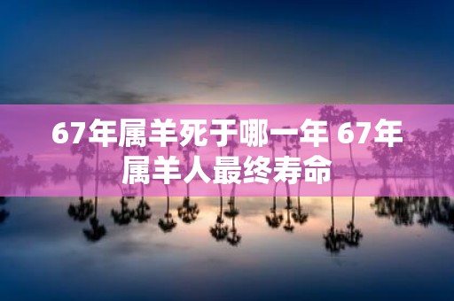 67年属羊死于哪一年 67年属羊人最终寿命