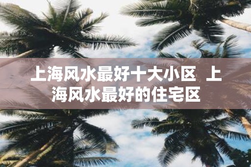 上海风水最好十大小区 上海风水最好的住宅区
