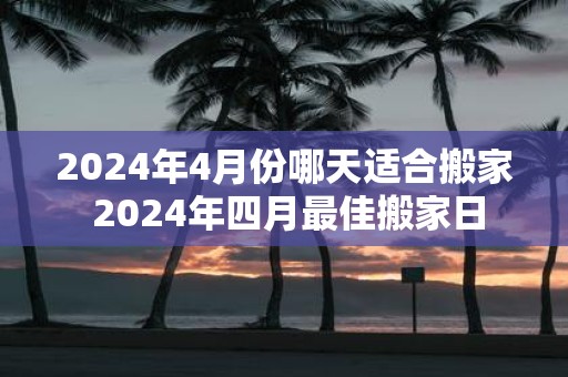 2025年4月份哪天适合搬家 2025年四月最佳搬家日