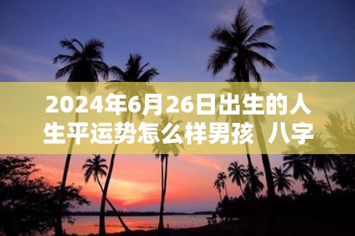 2025年6月26日出生的人生平运势怎么样男孩 八字测算解析