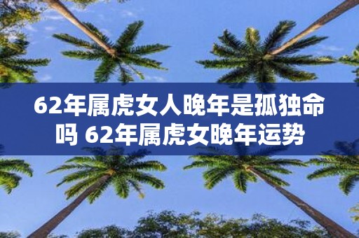 62年属虎女人晚年是孤独命吗 62年属虎女晚年运势