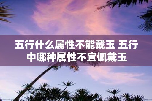 五行什么属性不能戴玉 五行中哪种属性不宜佩戴玉