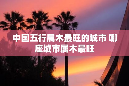 中国五行属木最旺的城市 哪座城市属木最旺