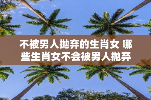 不被男人抛弃的生肖女 哪些生肖女不会被男人抛弃