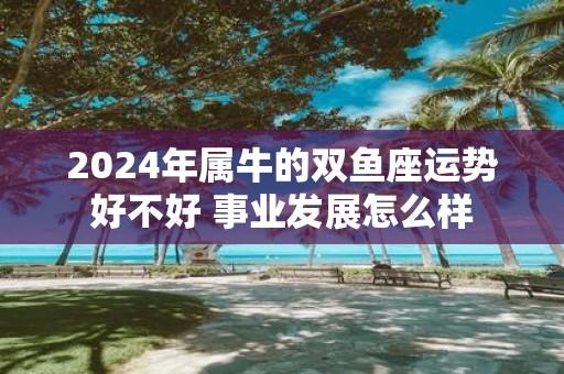 2025年属牛的双鱼座运势好不好 事业发展怎么样