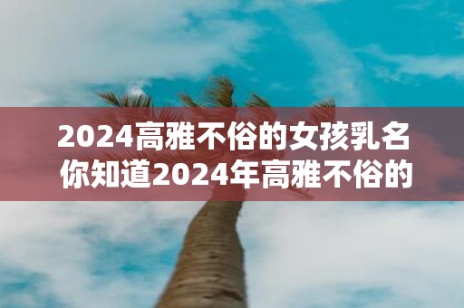 2025高雅不俗的女孩乳名 你知道2025年高雅不俗的女孩乳名吗