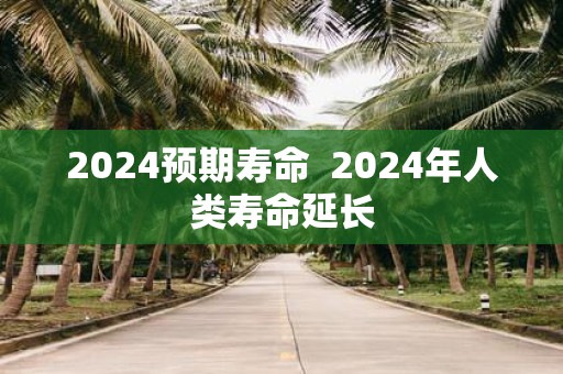 2025预期寿命 2025年人类寿命延长