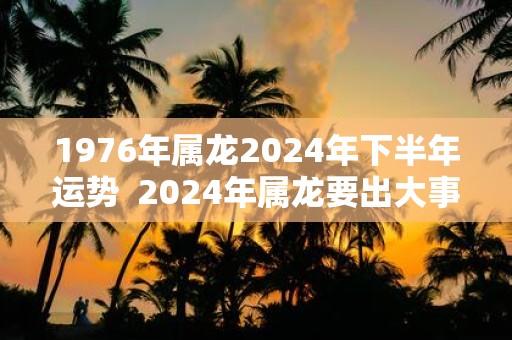 1976年属龙2025年下半年运势 2025年属龙要出大事