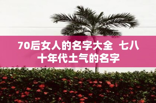 70后女人的名字大全 七八十年代土气的名字