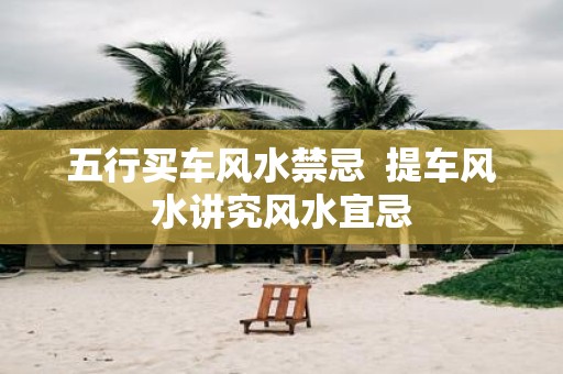 五行买车风水禁忌 提车风水讲究风水宜忌