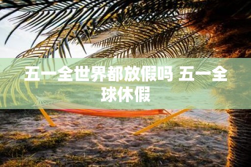 五一全世界都放假吗 五一全球休假