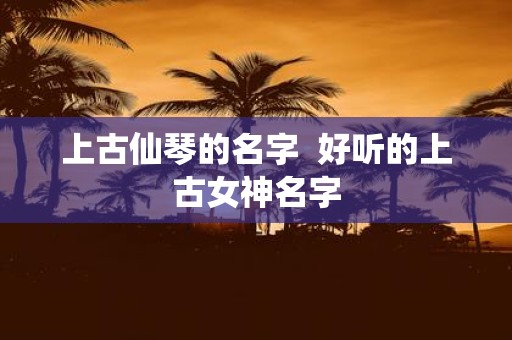 上古仙琴的名字 好听的上古女神名字