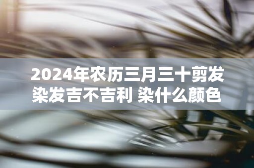 2025年农历三月三十剪发染发吉不吉利 染什么颜色招财运