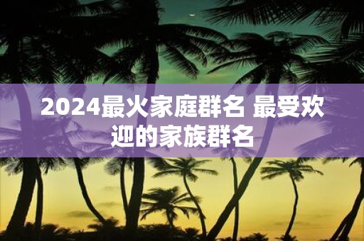 2025最火家庭群名 最受欢迎的家族群名