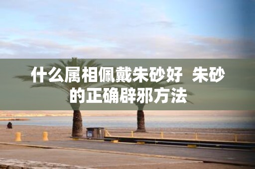 什么属相佩戴朱砂好 朱砂的正确辟邪方法