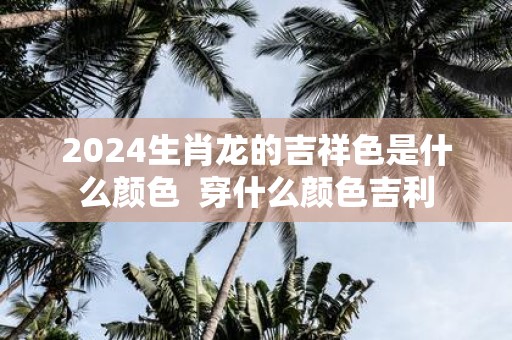2025生肖龙的吉祥色是什么颜色 穿什么颜色吉利