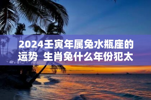 2025壬寅年属兔水瓶座的运势 生肖兔什么年份犯太岁