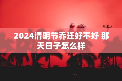 2025清明节乔迁好不好 那天日子怎么样