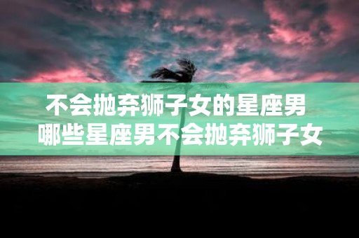 不会抛弃狮子女的星座男 哪些星座男不会抛弃狮子女