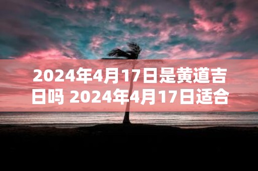 2025年4月17日是黄道吉日吗 2025年4月17日适合选黄道吉日吗