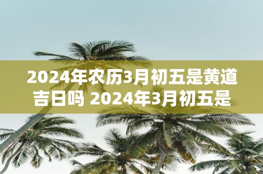 2025年农历3月初五是黄道吉日吗 2025年3月初五是黄道吉日吗