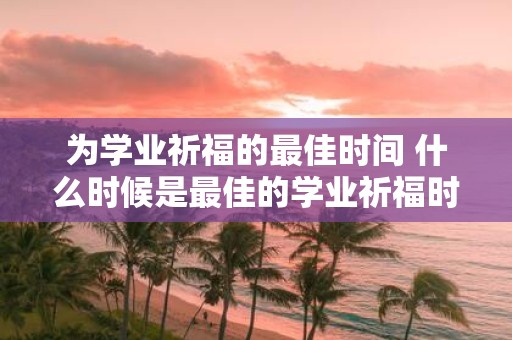 为学业祈福的最佳时间 什么时候是最佳的学业祈福时间