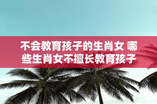 不会教育孩子的生肖女 哪些生肖女不擅长教育孩子
