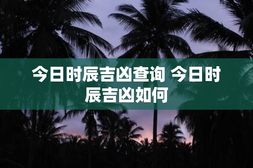 今日时辰吉凶查询 今日时辰吉凶如何