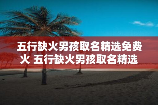 五行缺火男孩取名精选免费火 五行缺火男孩取名精选需要免费火吗