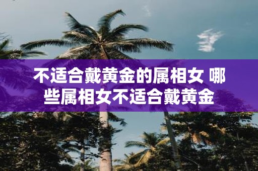 不适合戴黄金的属相女 哪些属相女不适合戴黄金