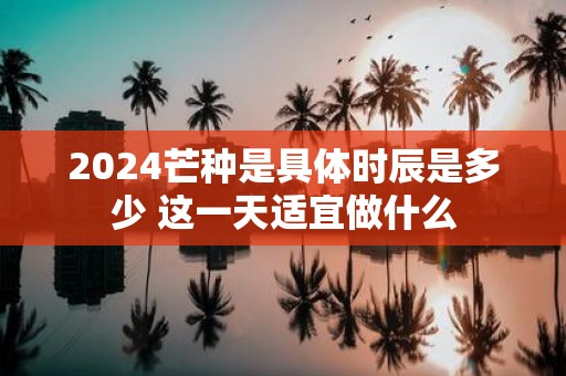 2025芒种是具体时辰是多少 这一天适宜做什么