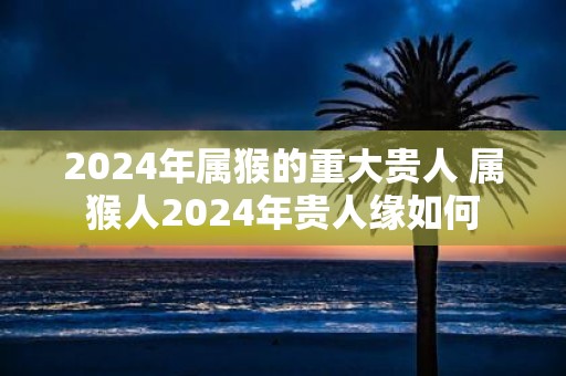 2025年属猴的重大贵人 属猴人2025年贵人缘如何
