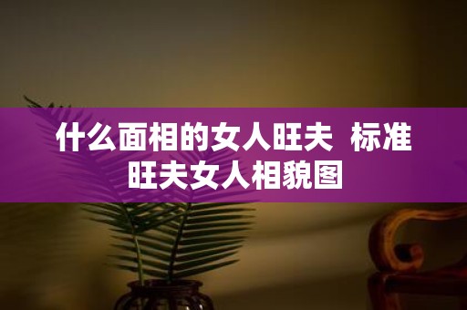 什么面相的女人旺夫 标准旺夫女人相貌图
