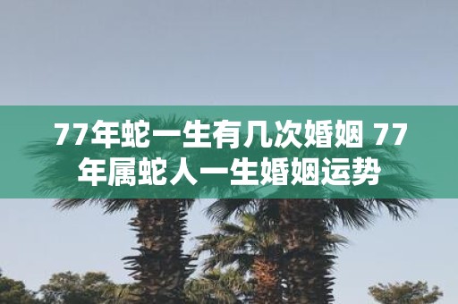 77年蛇一生有几次婚姻 77年属蛇人一生婚姻运势