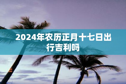 2025年农历正月十七日出行吉利吗